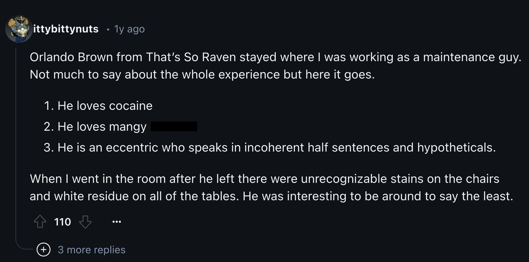 screenshot - ittybittynuts 1y ago Orlando Brown from That's So Raven stayed where I was working as a maintenance guy. Not much to say about the whole experience but here it goes. 1. He loves cocaine 2. He loves mangy 3. He is an eccentric who speaks in in